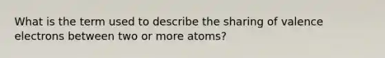 What is the term used to describe the sharing of valence electrons between two or more atoms?