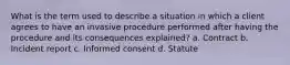 What is the term used to describe a situation in which a client agrees to have an invasive procedure performed after having the procedure and its consequences explained? a. Contract b. Incident report c. Informed consent d. Statute