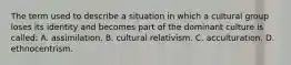 The term used to describe a situation in which a cultural group loses its identity and becomes part of the dominant culture is called: A. assimilation. B. cultural relativism. C. acculturation. D. ethnocentrism.