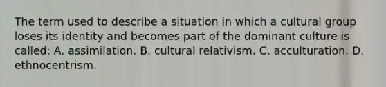 The term used to describe a situation in which a cultural group loses its identity and becomes part of the dominant culture is called: A. assimilation. B. cultural relativism. C. acculturation. D. ethnocentrism.