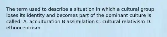 The term used to describe a situation in which a cultural group loses its identity and becomes part of the dominant culture is called: A. acculturation B assimilation C. cultural relativism D. ethnocentrism