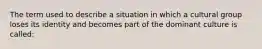 The term used to describe a situation in which a cultural group loses its identity and becomes part of the dominant culture is called: