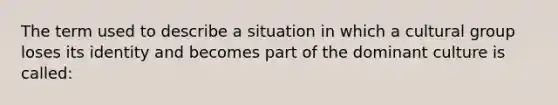 The term used to describe a situation in which a cultural group loses its identity and becomes part of the dominant culture is called: