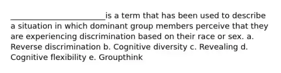 ________________________is a term that has been used to describe a situation in which dominant group members perceive that they are experiencing discrimination based on their race or sex. a. Reverse discrimination b. Cognitive diversity c. Revealing d. Cognitive flexibility e. Groupthink