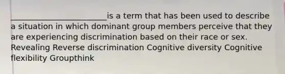 ________________________is a term that has been used to describe a situation in which dominant group members perceive that they are experiencing discrimination based on their race or sex. Revealing Reverse discrimination Cognitive diversity Cognitive flexibility Groupthink