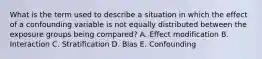 What is the term used to describe a situation in which the effect of a confounding variable is not equally distributed between the exposure groups being compared? A. Effect modification B. Interaction C. Stratification D. Bias E. Confounding