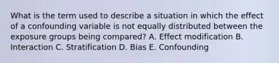 What is the term used to describe a situation in which the effect of a confounding variable is not equally distributed between the exposure groups being compared? A. Effect modification B. Interaction C. Stratification D. Bias E. Confounding