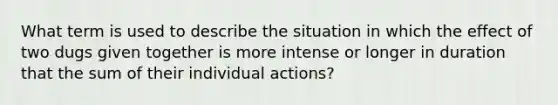 What term is used to describe the situation in which the effect of two dugs given together is more intense or longer in duration that the sum of their individual actions?