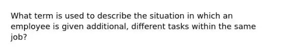 What term is used to describe the situation in which an employee is given additional, different tasks within the same job?