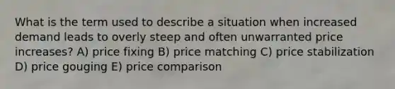 What is the term used to describe a situation when increased demand leads to overly steep and often unwarranted price increases? A) price fixing B) price matching C) price stabilization D) price gouging E) price comparison