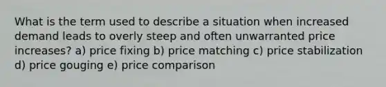 What is the term used to describe a situation when increased demand leads to overly steep and often unwarranted price increases? a) price fixing b) price matching c) price stabilization d) price gouging e) price comparison