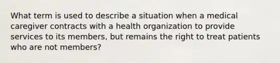 What term is used to describe a situation when a medical caregiver contracts with a health organization to provide services to its members, but remains the right to treat patients who are not members?