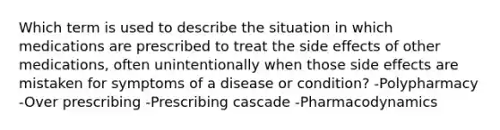 Which term is used to describe the situation in which medications are prescribed to treat the side effects of other medications, often unintentionally when those side effects are mistaken for symptoms of a disease or condition? -Polypharmacy -Over prescribing -Prescribing cascade -Pharmacodynamics