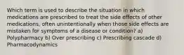 Which term is used to describe the situation in which medications are prescribed to treat the side effects of other medications, often unintentionally when those side effects are mistaken for symptoms of a disease or condition? a) Polypharmacy b) Over prescribing c) Prescribing cascade d) Pharmacodynamics