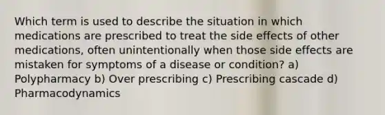 Which term is used to describe the situation in which medications are prescribed to treat the side effects of other medications, often unintentionally when those side effects are mistaken for symptoms of a disease or condition? a) Polypharmacy b) Over prescribing c) Prescribing cascade d) Pharmacodynamics