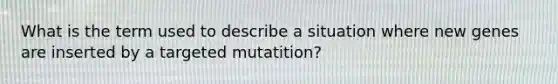 What is the term used to describe a situation where new genes are inserted by a targeted mutatition?