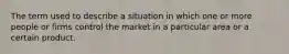 The term used to describe a situation in which one or more people or firms control the market in a particular area or a certain product.