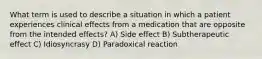 What term is used to describe a situation in which a patient experiences clinical effects from a medication that are opposite from the intended effects? A) Side effect B) Subtherapeutic effect C) Idiosyncrasy D) Paradoxical reaction