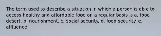 The term used to describe a situation in which a person is able to access healthy and affordable food on a regular basis is a. food desert. b. nourishment. c. social security. d. food security. e. affluence