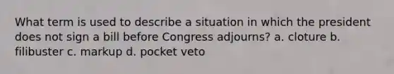 What term is used to describe a situation in which the president does not sign a bill before Congress adjourns? a. cloture b. filibuster c. markup d. pocket veto