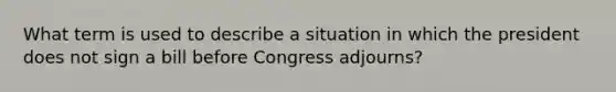 What term is used to describe a situation in which the president does not sign a bill before Congress adjourns?