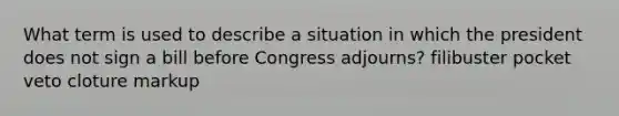 What term is used to describe a situation in which the president does not sign a bill before Congress adjourns? filibuster pocket veto cloture markup