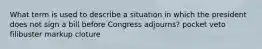 What term is used to describe a situation in which the president does not sign a bill before Congress adjourns? pocket veto filibuster markup cloture