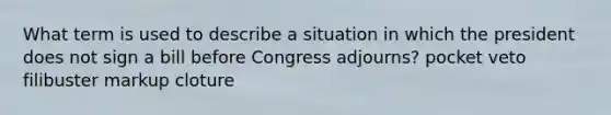 What term is used to describe a situation in which the president does not sign a bill before Congress adjourns? pocket veto filibuster markup cloture