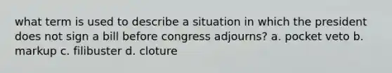 what term is used to describe a situation in which the president does not sign a bill before congress adjourns? a. pocket veto b. markup c. filibuster d. cloture