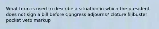 What term is used to describe a situation in which the president does not sign a bill before Congress adjourns? cloture filibuster pocket veto markup