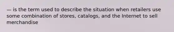 — is the term used to describe the situation when retailers use some combination of stores, catalogs, and the Internet to sell merchandise