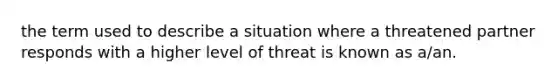 the term used to describe a situation where a threatened partner responds with a higher level of threat is known as a/an.