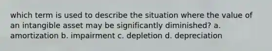 which term is used to describe the situation where the value of an intangible asset may be significantly diminished? a. amortization b. impairment c. depletion d. depreciation