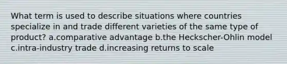 What term is used to describe situations where countries specialize in and trade different varieties of the same type of product? a.comparative advantage b.the Heckscher-Ohlin model c.intra-industry trade d.increasing returns to scale