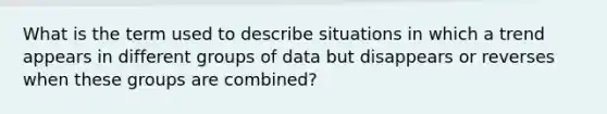 What is the term used to describe situations in which a trend appears in different groups of data but disappears or reverses when these groups are combined?