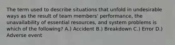 The term used to describe situations that unfold in undesirable ways as the result of team members' performance, the unavailability of essential resources, and system problems is which of the following? A.) Accident B.) Breakdown C.) Error D.) Adverse event