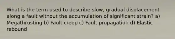 What is the term used to describe slow, gradual displacement along a fault without the accumulation of significant strain? a) Megathrusting b) Fault creep c) Fault propagation d) Elastic rebound