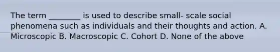 The term ________ is used to describe small- scale social phenomena such as individuals and their thoughts and action. A. Microscopic B. Macroscopic C. Cohort D. None of the above