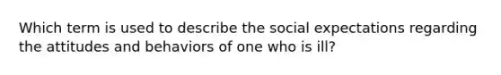 Which term is used to describe the social expectations regarding the attitudes and behaviors of one who is ill?