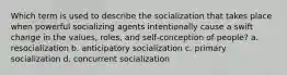 Which term is used to describe the socialization that takes place when powerful socializing agents intentionally cause a swift change in the values, roles, and self-conception of people? a. resocialization b. anticipatory socialization c. primary socialization d. concurrent socialization