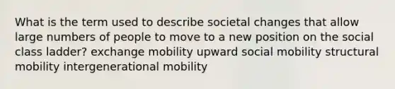 What is the term used to describe societal changes that allow large numbers of people to move to a new position on the social class ladder? exchange mobility upward social mobility structural mobility intergenerational mobility