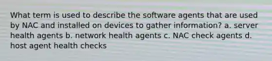 What term is used to describe the software agents that are used by NAC and installed on devices to gather information? a. server health agents b. network health agents c. NAC check agents d. host agent health checks