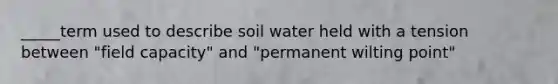 _____term used to describe soil water held with a tension between "field capacity" and "permanent wilting point"