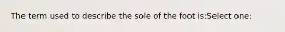 The term used to describe the sole of the foot is:Select one: