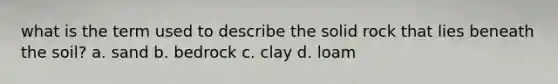 what is the term used to describe the solid rock that lies beneath the soil? a. sand b. bedrock c. clay d. loam