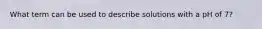 What term can be used to describe solutions with a pH of 7?