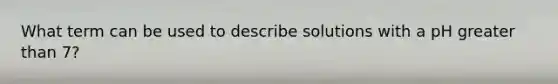 What term can be used to describe solutions with a pH <a href='https://www.questionai.com/knowledge/ktgHnBD4o3-greater-than' class='anchor-knowledge'>greater than</a> 7?