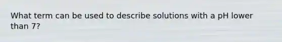 What term can be used to describe solutions with a pH lower than 7?