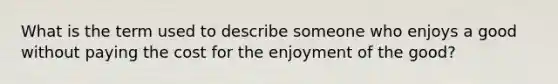 What is the term used to describe someone who enjoys a good without paying the cost for the enjoyment of the good?