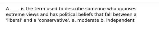 A ____ is the term used to describe someone who opposes extreme views and has political beliefs that fall between a 'liberal' and a 'conservative'. a. moderate b. independent